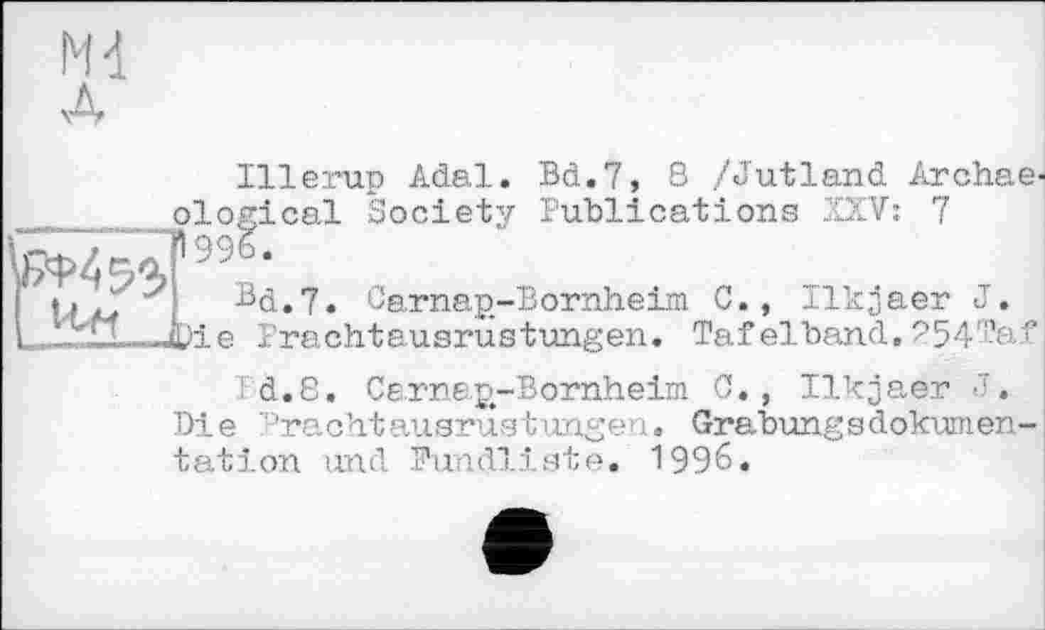 ﻿ги л
Illerup Adel. Bd.7, S /Jutland Archae-___ ological Society Publications XXV: 7 Й45ЧР99?
Г	sd.7. Carnap-Bornheim G., Ilkjaer J.
. ,Д)іе Prachtausrustungen. Tafelband, 254Taf
Bd.8. Carnap-Bornheim G., Ilkjaer -7.
Die Frachtausrustungen« Grabungsdokumen-tatіon und Fundliste. 1996.